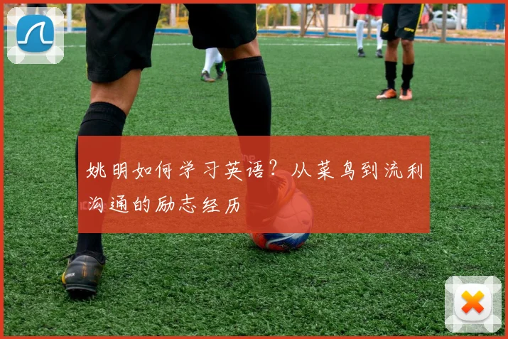 姚明如何学习英语？从菜鸟到流利沟通的励志经历