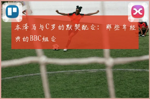 本泽马与C罗的默契配合：那些年经典的BBC组合