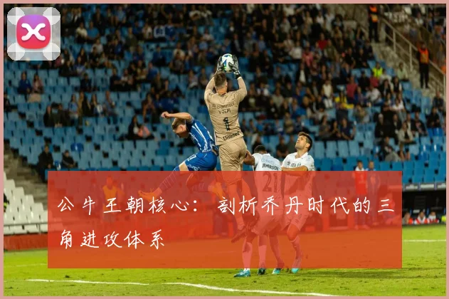 公牛王朝核心：剖析乔丹时代的三角进攻体系