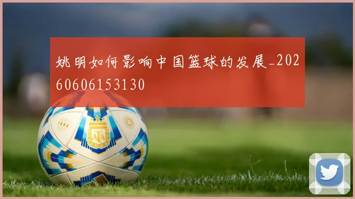 姚明如何影响中国篮球的发展_20260606153130