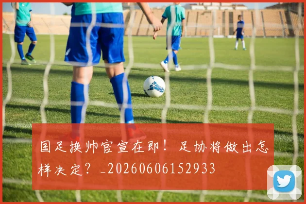 国足换帅官宣在即！足协将做出怎样决定？_20260606152933
