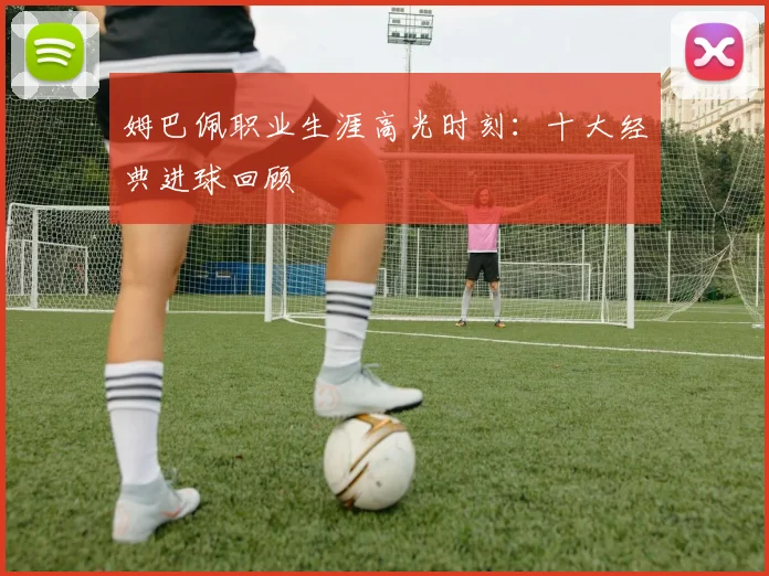 姆巴佩职业生涯高光时刻：十大经典进球回顾