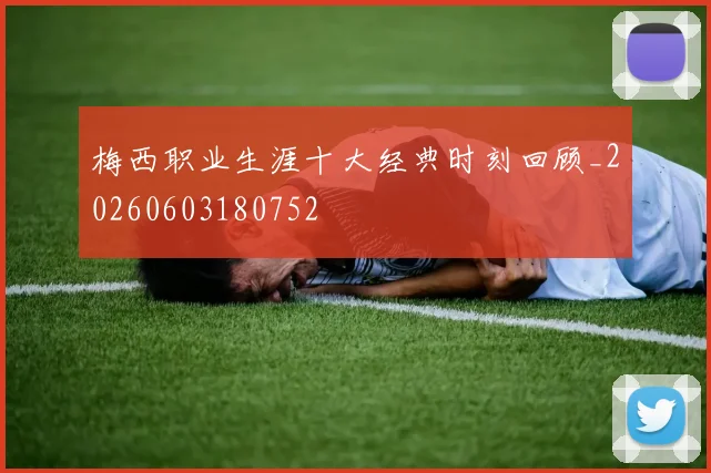 梅西职业生涯十大经典时刻回顾_20260603180752