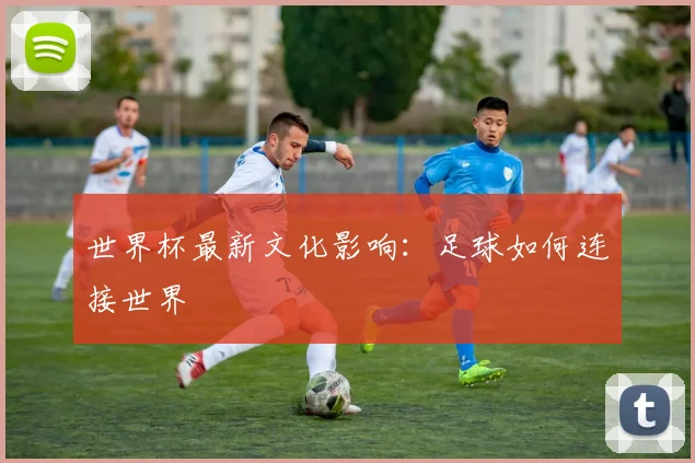 世界杯最新文化影响：足球如何连接世界