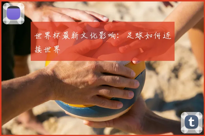 世界杯最新文化影响:足球如何连接世界