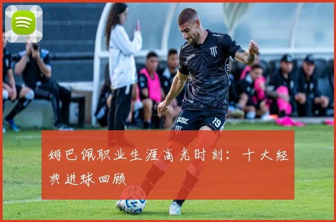 姆巴佩职业生涯高光时刻：十大经典进球回顾