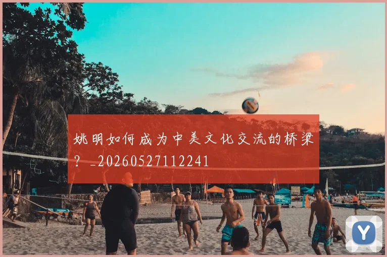 姚明如何成为中美文化交流的桥梁?_20260527112241