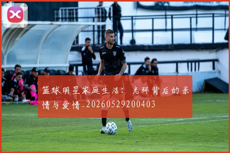 篮球明星家庭生活:光环背后的亲情与爱情_20260529200403