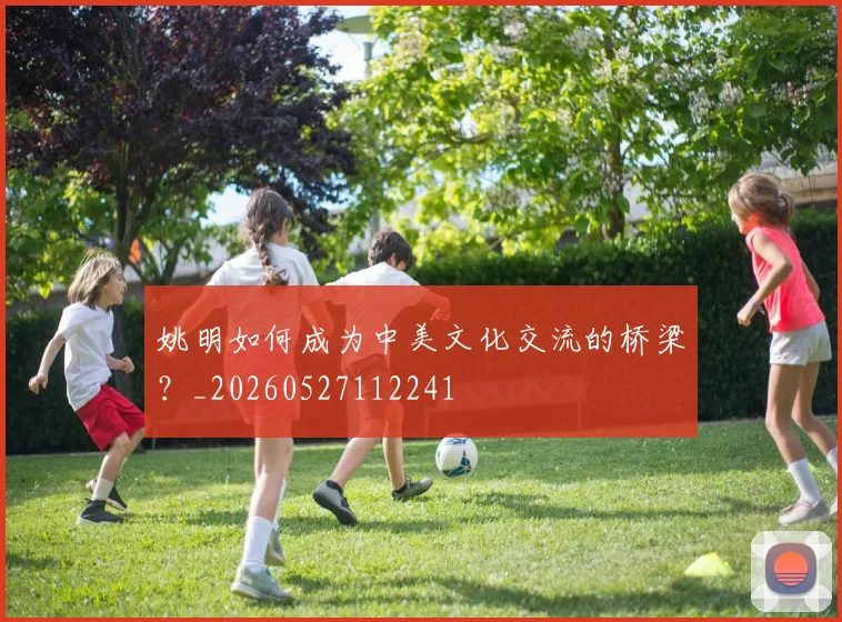 姚明如何成为中美文化交流的桥梁？_20260527112241
