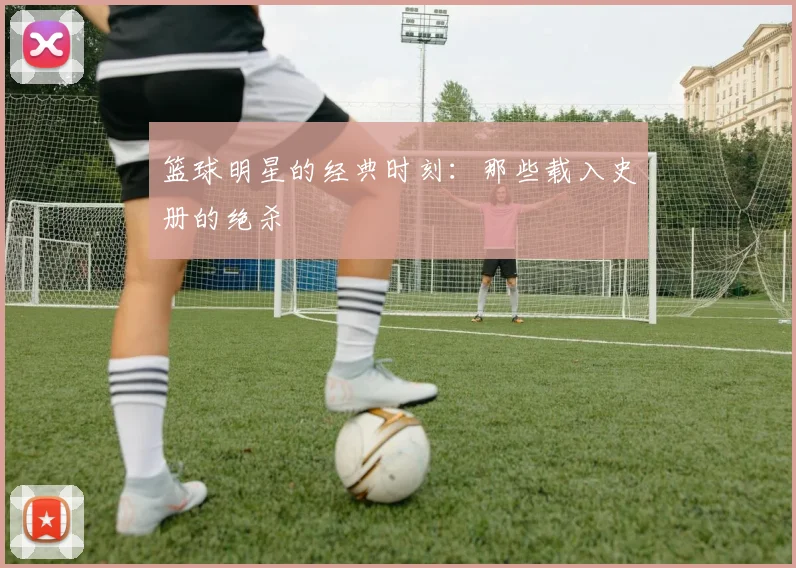 篮球明星的经典时刻：那些载入史册的绝杀