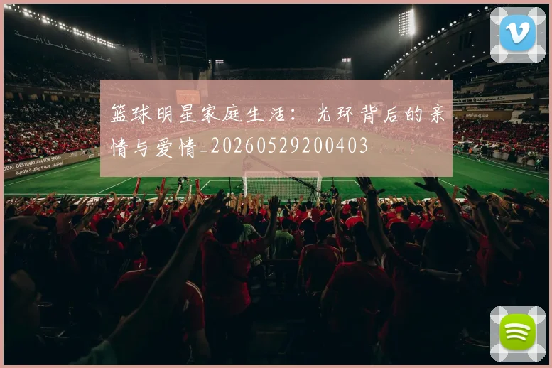 篮球明星家庭生活：光环背后的亲情与爱情_20260529200403